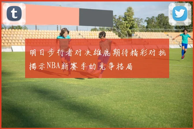 明日步行者对决雄鹿期待精彩对抗揭示NBA新赛季的竞争格局