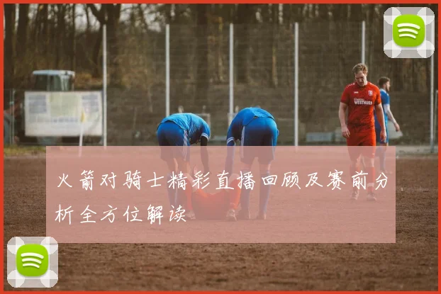 火箭对骑士精彩直播回顾及赛前分析全方位解读
