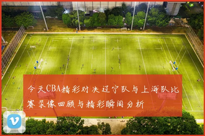 今天CBA精彩对决辽宁队与上海队比赛录像回顾与精彩瞬间分析