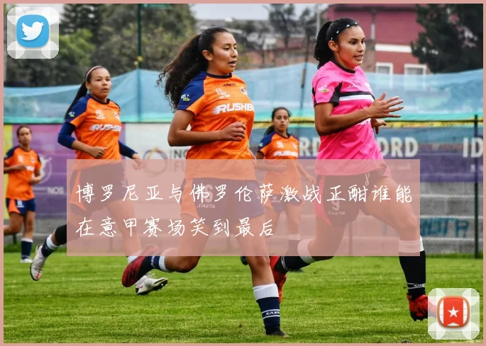 博罗尼亚与佛罗伦萨激战正酣谁能在意甲赛场笑到最后