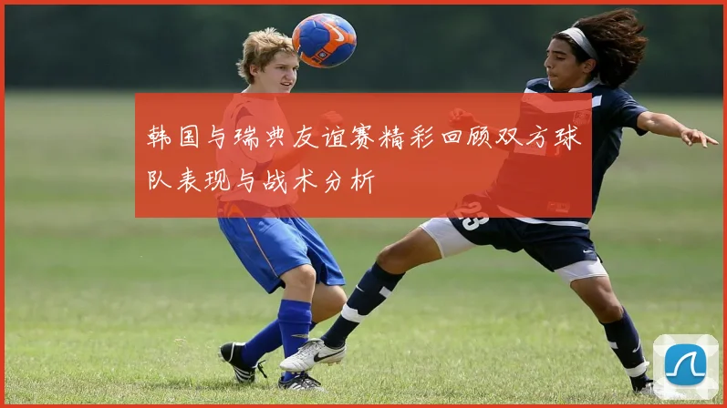 韩国与瑞典友谊赛精彩回顾双方球队表现与战术分析
