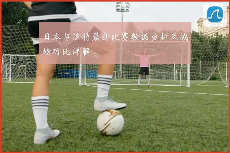 日本与沙特最新比赛数据分析及战绩对比详解