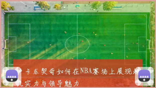 卢卡东契奇如何在NBA赛场上展现超凡实力与领导魅力