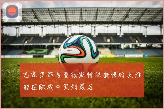 巴塞罗那与曼彻斯特联激情对决谁能在欧战中笑到最后